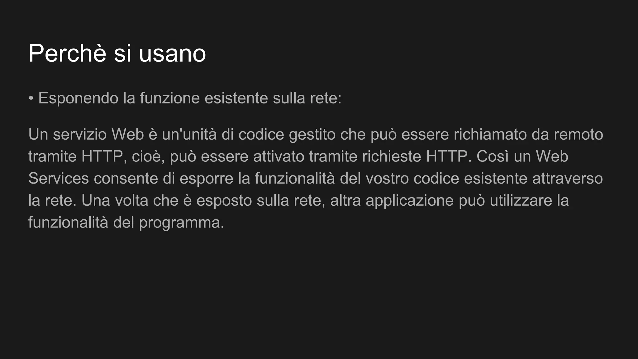 Perchè si usano
• Esponendo la funzione esistente sulla rete:
Un servizio Web è un'unità di codice gestito che può essere richiamato da remoto
tramite HTTP, cioè, può essere attivato tramite richieste HTTP. Così un Web
Services consente di esporre la funzionalità del vostro codice esistente attraverso
la rete. Una volta che è esposto sulla rete, altra applicazione può utilizzare la
funzionalità del programma.
 