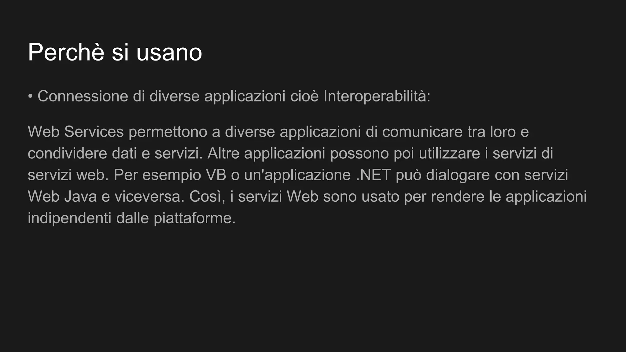Perchè si usano
• Connessione di diverse applicazioni cioè Interoperabilità:
Web Services permettono a diverse applicazioni di comunicare tra loro e
condividere dati e servizi. Altre applicazioni possono poi utilizzare i servizi di
servizi web. Per esempio VB o un'applicazione .NET può dialogare con servizi
Web Java e viceversa. Così, i servizi Web sono usato per rendere le applicazioni
indipendenti dalle piattaforme.
 