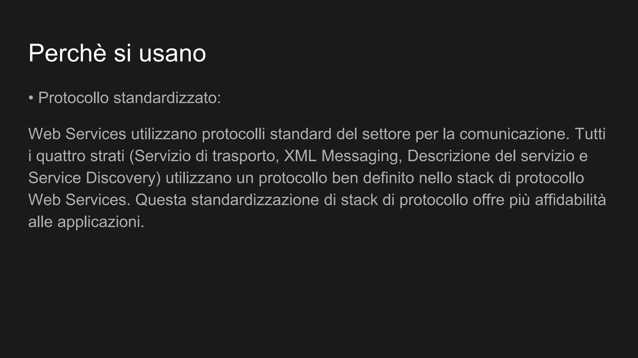 Perchè si usano
• Protocollo standardizzato:
Web Services utilizzano protocolli standard del settore per la comunicazione. Tutti
i quattro strati (Servizio di trasporto, XML Messaging, Descrizione del servizio e
Service Discovery) utilizzano un protocollo ben definito nello stack di protocollo
Web Services. Questa standardizzazione di stack di protocollo offre più affidabilità
alle applicazioni.
 