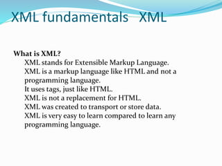 XML fundamentals XML
What is XML?
XML stands for Extensible Markup Language.
XML is a markup language like HTML and not a
programming language.
It uses tags, just like HTML.
XML is not a replacement for HTML.
XML was created to transport or store data.
XML is very easy to learn compared to learn any
programming language.
 