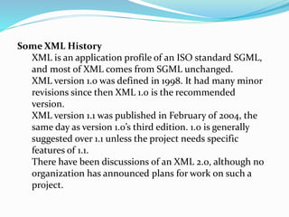 Some XML History
XML is an application profile of an ISO standard SGML,
and most of XML comes from SGML unchanged.
XML version 1.0 was defined in 1998. It had many minor
revisions since then XML 1.0 is the recommended
version.
XML version 1.1 was published in February of 2004, the
same day as version 1.0’s third edition. 1.0 is generally
suggested over 1.1 unless the project needs specific
features of 1.1.
There have been discussions of an XML 2.0, although no
organization has announced plans for work on such a
project.
 