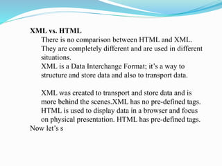 XML vs. HTML
There is no comparison between HTML and XML.
They are completely different and are used in different
situations.
XML is a Data Interchange Format; it’s a way to
structure and store data and also to transport data.
XML was created to transport and store data and is
more behind the scenes.XML has no pre-defined tags.
HTML is used to display data in a browser and focus
on physical presentation. HTML has pre-defined tags.
Now let’s s
 