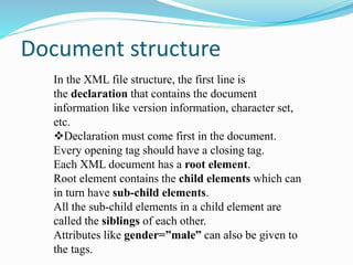 Document structure
In the XML file structure, the first line is
the declaration that contains the document
information like version information, character set,
etc.
Declaration must come first in the document.
Every opening tag should have a closing tag.
Each XML document has a root element.
Root element contains the child elements which can
in turn have sub-child elements.
All the sub-child elements in a child element are
called the siblings of each other.
Attributes like gender=”male” can also be given to
the tags.
 