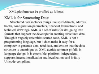 XML is for Structuring Data:
Structured data includes things like spreadsheets, address
books, configuration parameters, financial transactions, and
technical drawings. XML is a set of rules for designing text
formats that support the developer in creating structured data.
Though it vaguely resembles source code, XML is not a
programming language, but it does make it easy for a
computer to generate data, read data, and ensure that the data
structure is unambiguous. XML avoids common pitfalls in
language design. It is extensible, platform-independent,
supports internationalization and localization, and is fully
Unicode-compliant.
XML platform can be profiled as follows
 