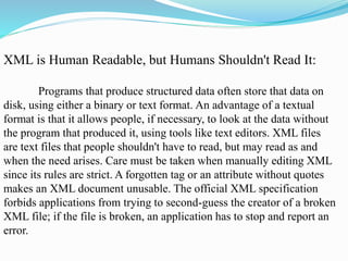 XML is Human Readable, but Humans Shouldn't Read It:
Programs that produce structured data often store that data on
disk, using either a binary or text format. An advantage of a textual
format is that it allows people, if necessary, to look at the data without
the program that produced it, using tools like text editors. XML files
are text files that people shouldn't have to read, but may read as and
when the need arises. Care must be taken when manually editing XML
since its rules are strict. A forgotten tag or an attribute without quotes
makes an XML document unusable. The official XML specification
forbids applications from trying to second-guess the creator of a broken
XML file; if the file is broken, an application has to stop and report an
error.
 