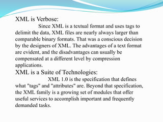 XML is Verbose:
Since XML is a textual format and uses tags to
delimit the data, XML files are nearly always larger than
comparable binary formats. That was a conscious decision
by the designers of XML. The advantages of a text format
are evident, and the disadvantages can usually be
compensated at a different level by compression
applications.
XML is a Suite of Technologies:
XML 1.0 is the specification that defines
what "tags" and "attributes" are. Beyond that specification,
the XML family is a growing set of modules that offer
useful services to accomplish important and frequently
demanded tasks.
 