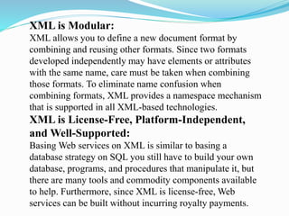 XML is Modular:
XML allows you to define a new document format by
combining and reusing other formats. Since two formats
developed independently may have elements or attributes
with the same name, care must be taken when combining
those formats. To eliminate name confusion when
combining formats, XML provides a namespace mechanism
that is supported in all XML-based technologies.
XML is License-Free, Platform-Independent,
and Well-Supported:
Basing Web services on XML is similar to basing a
database strategy on SQL you still have to build your own
database, programs, and procedures that manipulate it, but
there are many tools and commodity components available
to help. Furthermore, since XML is license-free, Web
services can be built without incurring royalty payments.
 