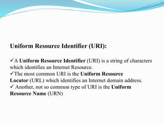 Uniform Resource Identifier (URI):
A Uniform Resource Identifier (URI) is a string of characters
which identifies an Internet Resource.
The most common URI is the Uniform Resource
Locator (URL) which identifies an Internet domain address.
 Another, not so common type of URI is the Uniform
Resource Name (URN)
 