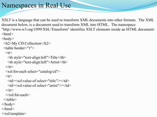 Namespaces in Real Use
XSLT is a language that can be used to transform XML documents into other formats. The XML
document below, is a document used to transform XML into HTML. The namespace
"http://www.w3.org/1999/XSL/Transform" identifies XSLT elements inside an HTML document:
<html>
<body>
<h2>My CD Collection</h2>
<table border="1">
<tr>
<th style="text-align:left">Title</th>
<th style="text-align:left">Artist</th>
</tr>
<xsl:for-each select="catalog/cd">
<tr>
<td><xsl:value-of select="title"/></td>
<td><xsl:value-of select="artist"/></td>
</tr>
</xsl:for-each>
</table>
</body>
</html>
</xsl:template>
 
