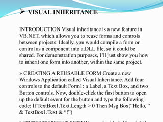  VISUAL INHERITANCE
INTRODUCTION Visual inheritance is a new feature in
VB.NET, which allows you to reuse forms and controls
between projects. Ideally, you would compile a form or
control as a component into a.DLL file, so it could be
shared. For demonstration purposes, I’ll just show you how
to inherit one form into another, within the same project.
 CREATING A REUSABLE FORM Create a new
Windows Application called Visual Inheritance. Add four
controls to the default Form1: a Label, a Text Box, and two
Button controls. Now, double-click the first button to open
up the default event for the button and type the following
code: If TextBox1.Text.Length > 0 Then Msg Box(“Hello, “
& TextBox1.Text & “!”)
 
