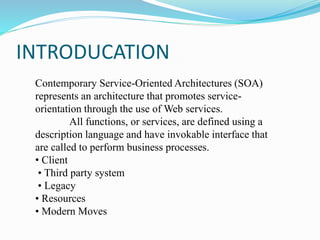 INTRODUCATION
Contemporary Service-Oriented Architectures (SOA)
represents an architecture that promotes service-
orientation through the use of Web services.
All functions, or services, are defined using a
description language and have invokable interface that
are called to perform business processes.
• Client
• Third party system
• Legacy
• Resources
• Modern Moves
 