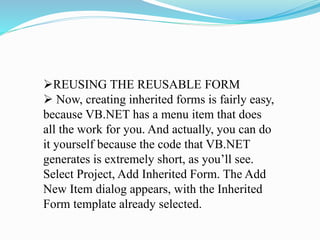 REUSING THE REUSABLE FORM
 Now, creating inherited forms is fairly easy,
because VB.NET has a menu item that does
all the work for you. And actually, you can do
it yourself because the code that VB.NET
generates is extremely short, as you’ll see.
Select Project, Add Inherited Form. The Add
New Item dialog appears, with the Inherited
Form template already selected.
 