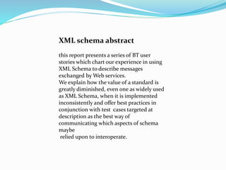 XML schema abstract
this report presents a series of BT user
stories which chart our experience in using
XML Schema to describe messages
exchanged by Web services.
We explain how the value of a standard is
greatly diminished, even one as widely used
as XML Schema, when it is implemented
inconsistently and offer best practices in
conjunction with test cases targeted at
description as the best way of
communicating which aspects of schema
maybe
relied upon to interoperate.
 