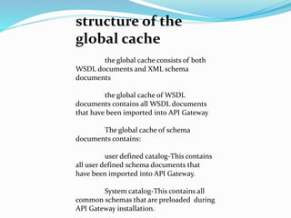 structure of the
global cache
the global cache consists of both
WSDL documents and XML schema
documents
the global cache of WSDL
documents contains all WSDL documents
that have been imported into API Gateway
The global cache of schema
documents contains:
user defined catalog-This contains
all user defined schema documents that
have been imported into API Gateway.
System catalog-This contains all
common schemas that are preloaded during
API Gateway installation.
 