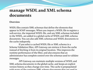 manage WSDL and XML schema
documents
Overview
WSDL files contain XML schemas that define the elements that
appear in SOAP messages. When you import a WSDL file to register a
web service, the imported WSDL file, and any XML schemas included
in the WSDL, are added to a global cache of WSDL and XML schema
documents. You can also add XML schemas and WSDL documents to
the cache indepently.
If you select a cached WSDL file or XML schema in a
Schema Validation filter, API Gateway can retrieve it from the cache
instead of fetching it from its original location. This improves the
runtime performance of the filter, and also ensures that an
administrator has complete control over the schemas used to validate
messages.
API Gateway can maintain multiple versions of WSDL and
XML schema documents in the global cache, and keeps an explicit
version history as they change over time. The cache is prepopulated
 