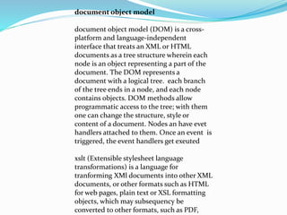 document object model
document object model (DOM) is a cross-
platform and language-independent
interface that treats an XML or HTML
documents as a tree structure wherein each
node is an object representing a part of the
document. The DOM represents a
document with a logical tree. each branch
of the tree ends in a node, and each node
contains objects. DOM methods allow
programmatic access to the tree; with them
one can change the structure, style or
content of a document. Nodes an have evet
handlers attached to them. Once an event is
triggered, the event handlers get exeuted
xslt (Extensible stylesheet language
transformations) is a language for
tranforming XMl documents into other XML
documents, or other formats such as HTML
for web pages, plain text or XSL formatting
objects, which may subsequency be
converted to other formats, such as PDF,
 