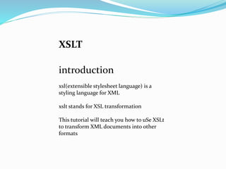 XSLT
introduction
xsl(extensible stylesheet language) is a
styling language for XML
xslt stands for XSL transformation
This tutorial will teach you how to uSe XSLt
to transform XML documents into other
formats
 