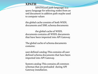 XPATH
XPATH(xml path language) is a
query language for selecting nodes from an
xml document in addtion path maybe used
to compute values
the global cache consists of both WSDL
documents and XML schema documents
the global cache of WSDL
documents contains all WSDL documents
that have been imported into API Gateway
The global cache of schema documents
contains:
user defined catalog-This contains all user
defined schema documents that have been
imported into API Gateway.
System catalog-This contains all common
schemas that are preloaded during API
Gateway installation.
 