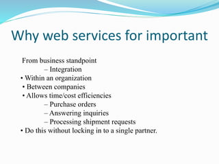 Why web services for important
From business standpoint
– Integration
• Within an organization
• Between companies
• Allows time/cost efficiencies
– Purchase orders
– Answering inquiries
– Processing shipment requests
• Do this without locking in to a single partner.
 