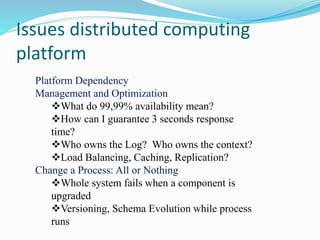 Issues distributed computing
platform
Platform Dependency
Management and Optimization
What do 99,99% availability mean?
How can I guarantee 3 seconds response
time?
Who owns the Log? Who owns the context?
Load Balancing, Caching, Replication?
Change a Process: All or Nothing
Whole system fails when a component is
upgraded
Versioning, Schema Evolution while process
runs
 