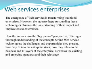 Web services enterprises
The emergence of Web services is transforming traditional
enterprises. However, the industry hype surrounding these
technologies obscures the understanding of their impact and
implications to enterprises.
Here the authors take the "big picture" perspective, offering a
thorough understanding of the concepts behind Web service
technologies: the challenges and opportunities they present,
how they fit into the enterprise stack, how they relate to the
business and IT layers of the enterprise, as well as the existing
and emerging standards and their relevance.
 