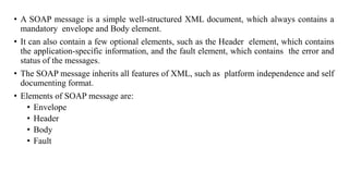 • A SOAP message is a simple well-structured XML document, which always contains a
mandatory envelope and Body element.
• It can also contain a few optional elements, such as the Header element, which contains
the application-specific information, and the fault element, which contains the error and
status of the messages.
• The SOAP message inherits all features of XML, such as platform independence and self
documenting format.
• Elements of SOAP message are:
• Envelope
• Header
• Body
• Fault
 