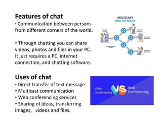 Features of chat
• Communication between persons
from different corners of the world.
• Through chatting you can share
videos, photos and files in your PC.
It just requires a PC, internet
connection, and chatting software.
Uses of chat
• Direct transfer of text message
• Multicast communication
• Web conferencing services
• Sharing of ideas, transferring
images, videos and files.
 