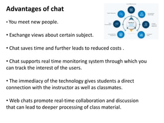 Advantages of chat
• You meet new people.
• Exchange views about certain subject.
• Chat saves time and further leads to reduced costs .
• Chat supports real time monitoring system through which you
can track the interest of the users.
• The immediacy of the technology gives students a direct
connection with the instructor as well as classmates.
• Web chats promote real-time collaboration and discussion
that can lead to deeper processing of class material.
 