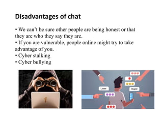 Disadvantages of chat
• We can’t be sure other people are being honest or that
they are who they say they are.
• If you are vulnerable, people online might try to take
advantage of you.
• Cyber stalking
• Cyber bullying
 