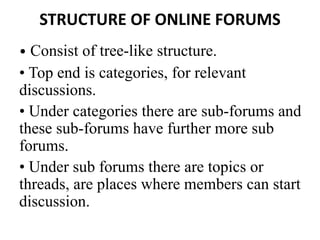 STRUCTURE OF ONLINE FORUMS
• Consist of tree-like structure.
• Top end is categories, for relevant
discussions.
• Under categories there are sub-forums and
these sub-forums have further more sub
forums.
• Under sub forums there are topics or
threads, are places where members can start
discussion.
 