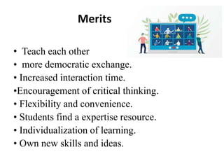 Merits
• Teach each other
• more democratic exchange.
• Increased interaction time.
•Encouragement of critical thinking.
• Flexibility and convenience.
• Students find a expertise resource.
• Individualization of learning.
• Own new skills and ideas.
 