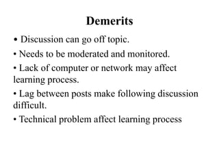 Demerits
• Discussion can go off topic.
• Needs to be moderated and monitored.
• Lack of computer or network may affect
learning process.
• Lag between posts make following discussion
difficult.
• Technical problem affect learning process
 