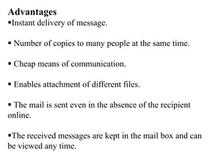 Advantages
Instant delivery of message.
 Number of copies to many people at the same time.
 Cheap means of communication.
 Enables attachment of different files.
 The mail is sent even in the absence of the recipient
online.
The received messages are kept in the mail box and can
be viewed any time.
 