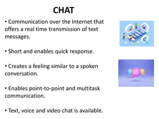 CHAT
• Communication over the Internet that
offers a real time transmission of text
messages.
• Short and enables quick response.
• Creates a feeling similar to a spoken
conversation.
• Enables point-to-point and multitask
communication.
• Text, voice and video chat is available.
 