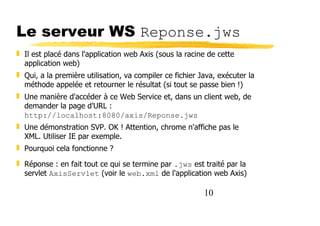 10
Le serveur WS Reponse.jws
❚ Il est placé dans l'application web Axis (sous la racine de cette
application web)
❚ Qui, a la première utilisation, va compiler ce fichier Java, exécuter la
méthode appelée et retourner le résultat (si tout se passe bien !)
❚ Une manière d'accéder à ce Web Service et, dans un client web, de
demander la page d'URL :
http://localhost:8080/axis/Reponse.jws
❚ Une démonstration SVP. OK ! Attention, chrome n'affiche pas le
XML. Utiliser IE par exemple.
❚ Pourquoi cela fonctionne ?
❚ Réponse : en fait tout ce qui se termine par .jws est traité par la
servlet AxisServlet (voir le web.xml de l'application web Axis)
 