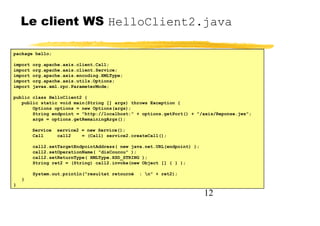 12
Le client WS HelloClient2.java
package hello;
import org.apache.axis.client.Call;
import org.apache.axis.client.Service;
import org.apache.axis.encoding.XMLType;
import org.apache.axis.utils.Options;
import javax.xml.rpc.ParameterMode;
public class HelloClient2 {
public static void main(String [] args) throws Exception {
Options options = new Options(args);
String endpoint = "http://localhost:" + options.getPort() + "/axis/Reponse.jws";
args = options.getRemainingArgs();
Service service2 = new Service();
Call call2 = (Call) service2.createCall();
call2.setTargetEndpointAddress( new java.net.URL(endpoint) );
call2.setOperationName( "disCoucou" );
call2.setReturnType( XMLType.XSD_STRING );
String ret2 = (String) call2.invoke(new Object [] { } );
System.out.println("resultat retourné : n" + ret2);
}
}
 