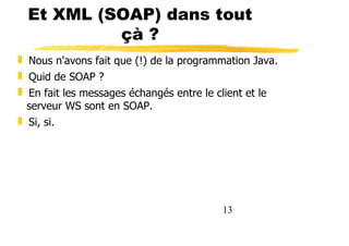 13
Et XML (SOAP) dans tout
çà ?
❚ Nous n'avons fait que (!) de la programmation Java.
❚ Quid de SOAP ?
❚ En fait les messages échangés entre le client et le
serveur WS sont en SOAP.
❚ Si, si.
 