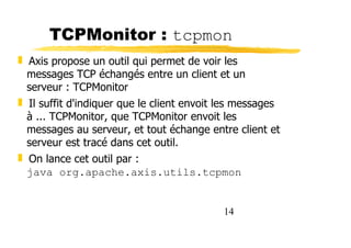 14
TCPMonitor : tcpmon
❚ Axis propose un outil qui permet de voir les
messages TCP échangés entre un client et un
serveur : TCPMonitor
❚ Il suffit d'indiquer que le client envoit les messages
à ... TCPMonitor, que TCPMonitor envoit les
messages au serveur, et tout échange entre client et
serveur est tracé dans cet outil.
❚ On lance cet outil par :
java org.apache.axis.utils.tcpmon
 