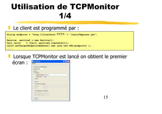 15
Utilisation de TCPMonitor
1/4
❚ Le client est programmé par :
❚ Lorsque TCPMonitor est lancé on obtient le premier
écran :
String endpoint = "http://localhost:7777" + "/axis/Reponse.jws";
...
Service service2 = new Service();
Call call2 = (Call) service2.createCall();
call2.setTargetEndpointAddress( new java.net.URL(endpoint) );
....
 