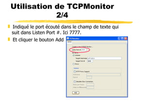 16
Utilisation de TCPMonitor
2/4
❚ Indiqué le port écouté dans le champ de texte qui
suit dans Listen Port #. Ici 7777.
❚ Et cliquer le bouton Add
 