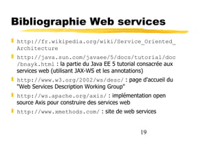 19
Bibliographie Web services
❚ http://fr.wikipedia.org/wiki/Service_Oriented_
Architecture
❚ http://java.sun.com/javaee/5/docs/tutorial/doc
/bnayk.html : la partie du Java EE 5 tutorial consacrée aux
services web (utilisant JAX-WS et les annotations)
❚ http://www.w3.org/2002/ws/desc/ : page d'accueil du
"Web Services Description Working Group"
❚ http://ws.apache.org/axis/ : implémentation open
source Axis pour construire des services web
❚ http://www.xmethods.com/ : site de web services
 