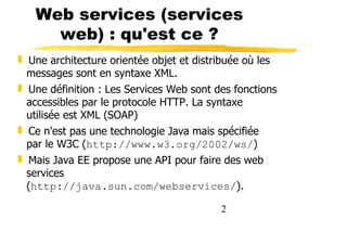 2
Web services (services
web) : qu'est ce ?
❚ Une architecture orientée objet et distribuée où les
messages sont en syntaxe XML.
❚ Une définition : Les Services Web sont des fonctions
accessibles par le protocole HTTP. La syntaxe
utilisée est XML (SOAP)
❚ Ce n'est pas une technologie Java mais spécifiée
par le W3C (http://www.w3.org/2002/ws/)
❚ Mais Java EE propose une API pour faire des web
services
(http://java.sun.com/webservices/).
 