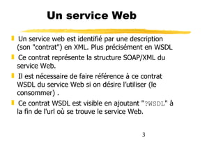 3
Un service Web
❚ Un service web est identifié par une description
(son "contrat") en XML. Plus précisément en WSDL
❚ Ce contrat représente la structure SOAP/XML du
service Web.
❚ Il est nécessaire de faire référence à ce contrat
WSDL du service Web si on désire l’utiliser (le
consommer) .
❚ Ce contrat WSDL est visible en ajoutant "?WSDL" à
la fin de l'url où se trouve le service Web.
 