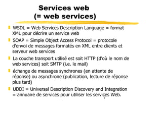 7
Services web
(= web services)
❚ WSDL = Web Services Description Language = format
XML pour décrire un service web
❚ SOAP = Simple Object Access Protocol = protocole
d'envoi de messages formatés en XML entre clients et
serveur web services
❚ La couche transport utilisé est soit HTTP (d'où le nom de
web services) soit SMTP (i.e. le mail)
❚ échange de messages synchrones (en attente de
réponse) ou asynchrone (publication, lecture de réponse
plus tard)
❚ UDDI = Universal Description Discovery and Integration
= annuaire de services pour utiliser les services Web.
 