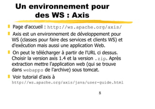 8
Un environnement pour
des WS : Axis
❚ Page d'accueil : http://ws.apache.org/axis/
❚ Axis est un environnement de développement pour
WS (classes pour faire des services et clients WS) et
d'exécution mais aussi une application Web.
❚ On peut le télécharger à partir de l'URL ci dessus.
Choisir la version axis 1.4 et la version .zip. Après
extraction mettre l'application web (qui se trouve
dans webapps de l'archive) sous tomcat.
❚ Voir tutorial d'axis à
http://ws.apache.org/axis/java/user-guide.html
 