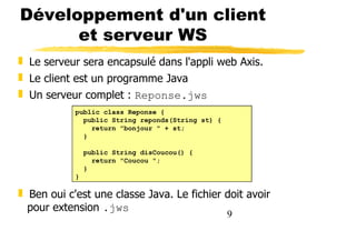9
Développement d'un client
et serveur WS
❚ Le serveur sera encapsulé dans l'appli web Axis.
❚ Le client est un programme Java
❚ Un serveur complet : Reponse.jws
❚ Ben oui c'est une classe Java. Le fichier doit avoir
pour extension .jws
public class Reponse {
public String reponds(String st) {
return "bonjour " + st;
}
public String disCoucou() {
return "Coucou ";
}
}
 