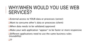 WHY/WHEN WOULD YOU USE WEB
SERVICES?
External access to YOUR data or processes (server)
Want to consume other’s data or processes (client)
When data needs to be validated/approved
Make your web application *appear* to be faster or more responsive
Different applications need to use the same business rules
(reusability)
??
 
