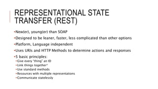 REPRESENTATIONAL STATE
TRANSFER (REST)
New(er), young(er) than SOAP
Designed to be leaner, faster, less complicated than other options
Platform, Language independent
Uses URIs and HTTP Methods to determine actions and responses
5 basic principles:
Give every “thing” an ID
Link things together*
Use standard methods
Resources with multiple representations
Communicate statelessly
 