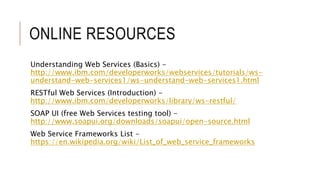 ONLINE RESOURCES
Understanding Web Services (Basics) -
http://www.ibm.com/developerworks/webservices/tutorials/ws-
understand-web-services1/ws-understand-web-services1.html
RESTful Web Services (Introduction) -
http://www.ibm.com/developerworks/library/ws-restful/
SOAP UI (free Web Services testing tool) -
http://www.soapui.org/downloads/soapui/open-source.html
Web Service Frameworks List -
https://en.wikipedia.org/wiki/List_of_web_service_frameworks
 