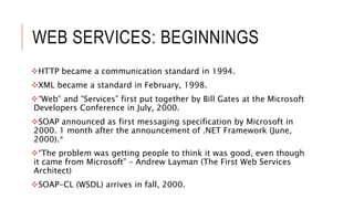 WEB SERVICES: BEGINNINGS
HTTP became a communication standard in 1994.
XML became a standard in February, 1998.
“Web” and “Services” first put together by Bill Gates at the Microsoft
Developers Conference in July, 2000.
SOAP announced as first messaging specification by Microsoft in
2000. 1 month after the announcement of .NET Framework (June,
2000).*
“The problem was getting people to think it was good, even though
it came from Microsoft” – Andrew Layman (The First Web Services
Architect)
SOAP-CL (WSDL) arrives in fall, 2000.
 